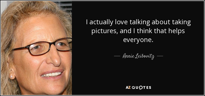 I actually love talking about taking pictures, and I think that helps everyone. - Annie Leibovitz