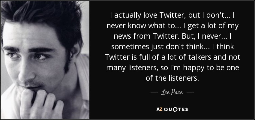 I actually love Twitter, but I don't ... I never know what to ... I get a lot of my news from Twitter. But, I never ... I sometimes just don't think ... I think Twitter is full of a lot of talkers and not many listeners, so I'm happy to be one of the listeners. - Lee Pace