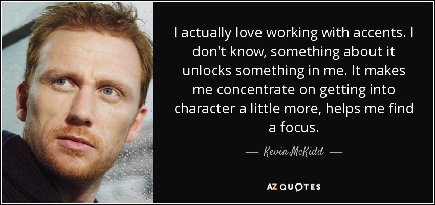 I actually love working with accents. I don't know, something about it unlocks something in me. It makes me concentrate on getting into character a little more, helps me find a focus. - Kevin McKidd
