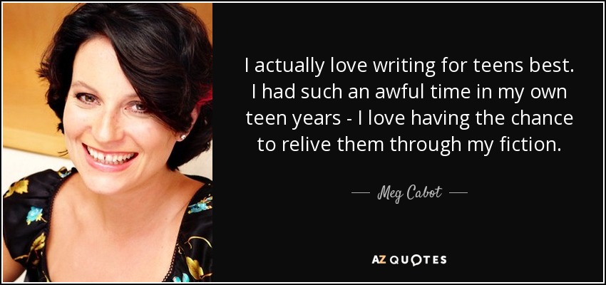 I actually love writing for teens best. I had such an awful time in my own teen years - I love having the chance to relive them through my fiction. - Meg Cabot