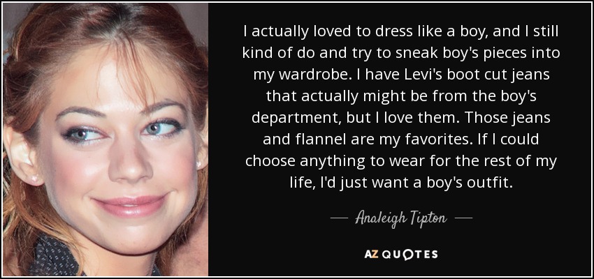 I actually loved to dress like a boy, and I still kind of do and try to sneak boy's pieces into my wardrobe. I have Levi's boot cut jeans that actually might be from the boy's department, but I love them. Those jeans and flannel are my favorites. If I could choose anything to wear for the rest of my life, I'd just want a boy's outfit. - Analeigh Tipton