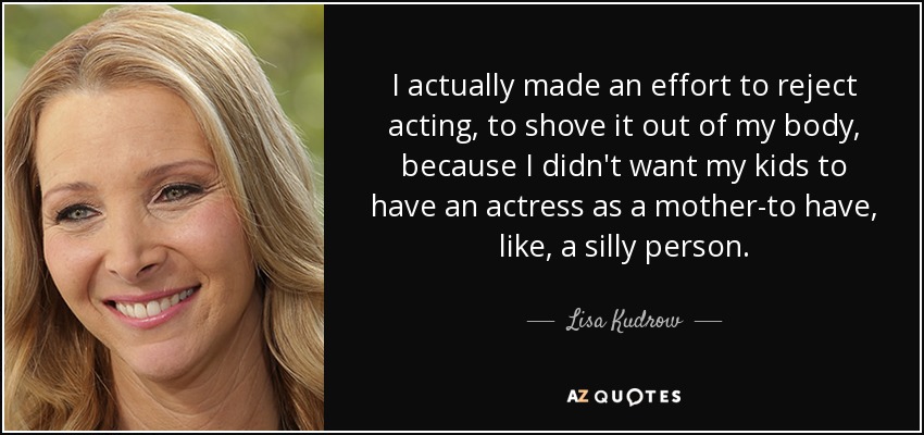 I actually made an effort to reject acting, to shove it out of my body, because I didn't want my kids to have an actress as a mother-to have, like, a silly person. - Lisa Kudrow
