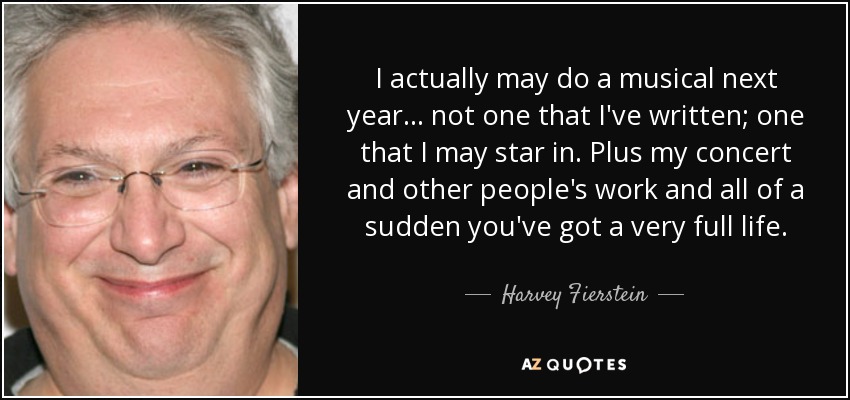 I actually may do a musical next year... not one that I've written; one that I may star in. Plus my concert and other people's work and all of a sudden you've got a very full life. - Harvey Fierstein