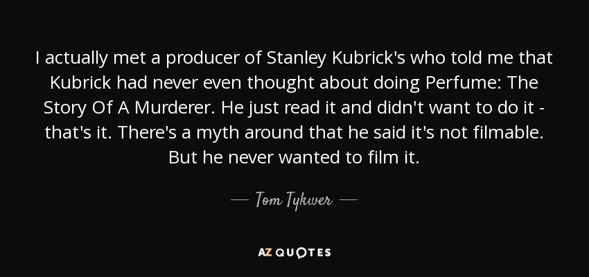 I actually met a producer of Stanley Kubrick's who told me that Kubrick had never even thought about doing Perfume: The Story Of A Murderer. He just read it and didn't want to do it - that's it. There's a myth around that he said it's not filmable. But he never wanted to film it. - Tom Tykwer