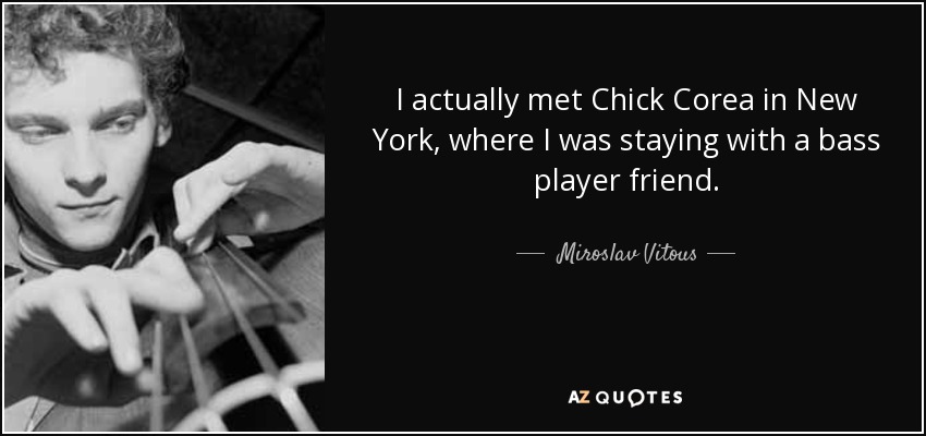 I actually met Chick Corea in New York, where I was staying with a bass player friend. - Miroslav Vitous