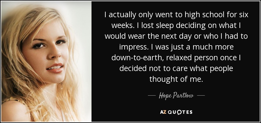 I actually only went to high school for six weeks. I lost sleep deciding on what I would wear the next day or who I had to impress. I was just a much more down-to-earth, relaxed person once I decided not to care what people thought of me. - Hope Partlow