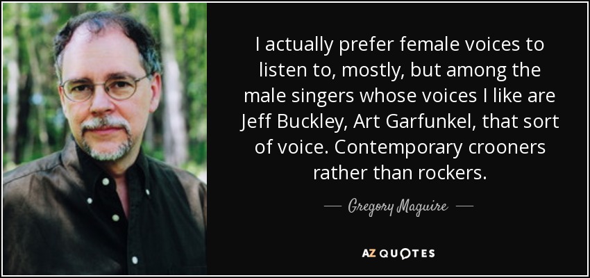 I actually prefer female voices to listen to, mostly, but among the male singers whose voices I like are Jeff Buckley, Art Garfunkel, that sort of voice. Contemporary crooners rather than rockers. - Gregory Maguire