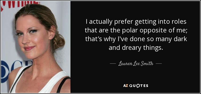 I actually prefer getting into roles that are the polar opposite of me; that's why I've done so many dark and dreary things. - Lauren Lee Smith