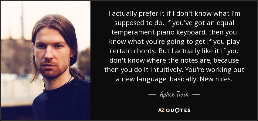 I actually prefer it if I don't know what I'm supposed to do. If you've got an equal temperament piano keyboard, then you know what you're going to get if you play certain chords. But I actually like it if you don't know where the notes are, because then you do it intuitively. You're working out a new language, basically. New rules. - Aphex Twin