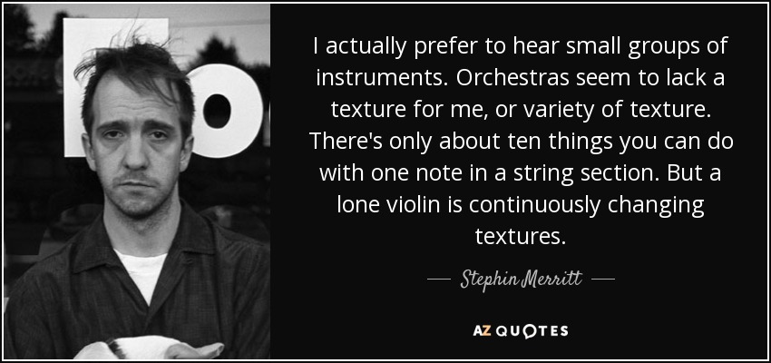 I actually prefer to hear small groups of instruments. Orchestras seem to lack a texture for me, or variety of texture. There's only about ten things you can do with one note in a string section. But a lone violin is continuously changing textures. - Stephin Merritt