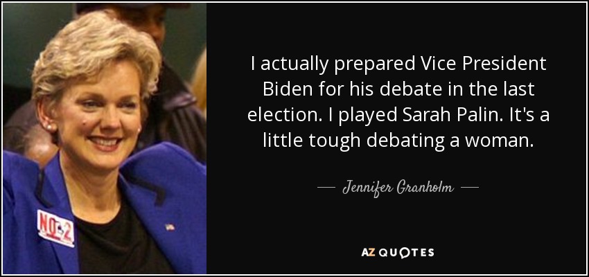 I actually prepared Vice President Biden for his debate in the last election. I played Sarah Palin. It's a little tough debating a woman. - Jennifer Granholm