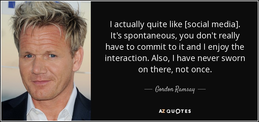 I actually quite like [social media]. It's spontaneous, you don't really have to commit to it and I enjoy the interaction. Also, I have never sworn on there, not once. - Gordon Ramsay