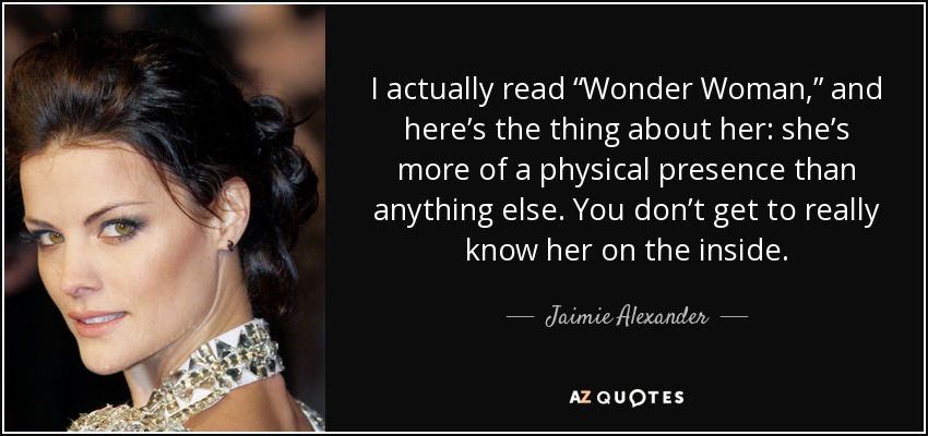 I actually read “Wonder Woman,” and here’s the thing about her: she’s more of a physical presence than anything else. You don’t get to really know her on the inside. - Jaimie Alexander