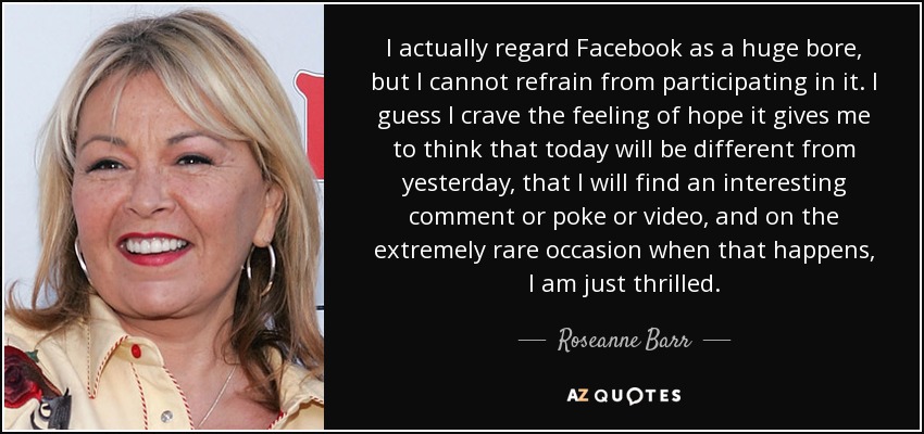 I actually regard Facebook as a huge bore, but I cannot refrain from participating in it. I guess I crave the feeling of hope it gives me to think that today will be different from yesterday, that I will find an interesting comment or poke or video, and on the extremely rare occasion when that happens, I am just thrilled. - Roseanne Barr
