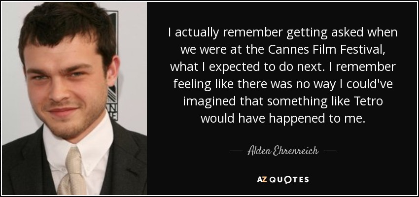 I actually remember getting asked when we were at the Cannes Film Festival, what I expected to do next. I remember feeling like there was no way I could've imagined that something like Tetro would have happened to me. - Alden Ehrenreich