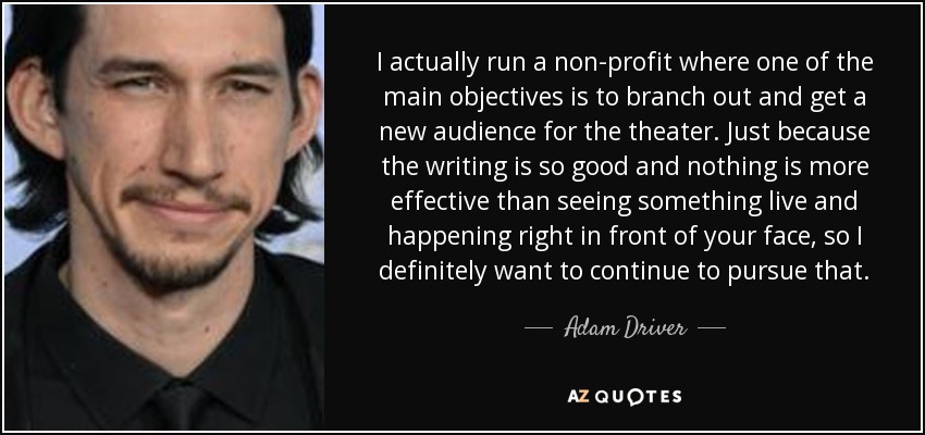 I actually run a non-profit where one of the main objectives is to branch out and get a new audience for the theater. Just because the writing is so good and nothing is more effective than seeing something live and happening right in front of your face, so I definitely want to continue to pursue that. - Adam Driver
