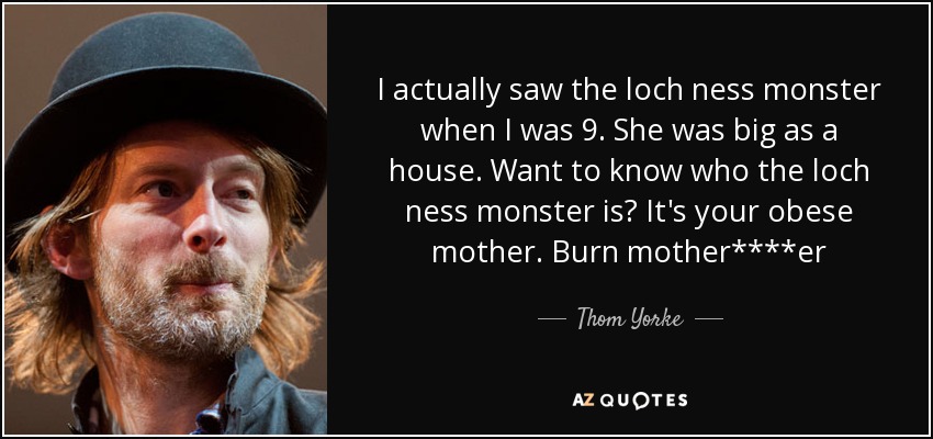 I actually saw the loch ness monster when I was 9. She was big as a house. Want to know who the loch ness monster is? It's your obese mother. Burn mother****er - Thom Yorke