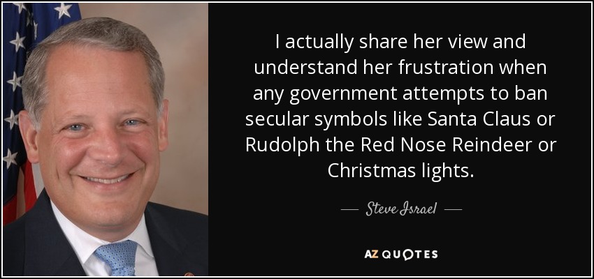 I actually share her view and understand her frustration when any government attempts to ban secular symbols like Santa Claus or Rudolph the Red Nose Reindeer or Christmas lights. - Steve Israel
