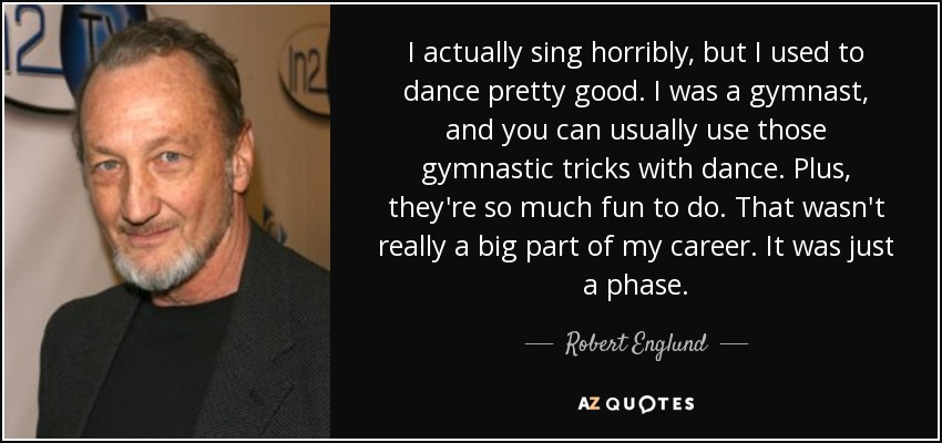 I actually sing horribly, but I used to dance pretty good. I was a gymnast, and you can usually use those gymnastic tricks with dance. Plus, they're so much fun to do. That wasn't really a big part of my career. It was just a phase. - Robert Englund