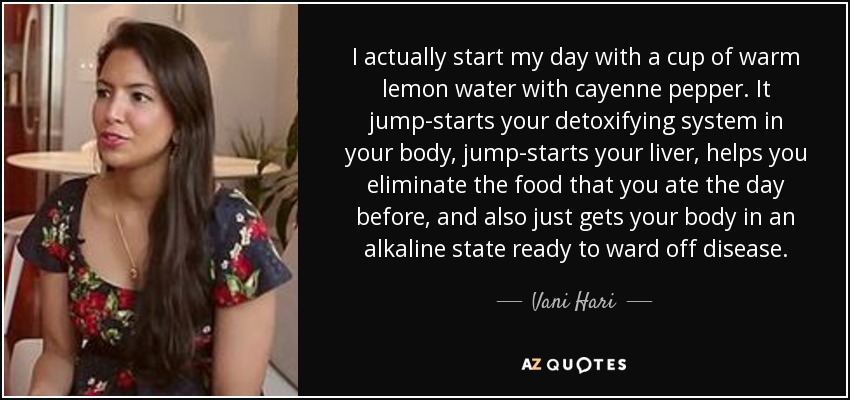 I actually start my day with a cup of warm lemon water with cayenne pepper. It jump-starts your detoxifying system in your body, jump-starts your liver, helps you eliminate the food that you ate the day before, and also just gets your body in an alkaline state ready to ward off disease. - Vani Hari