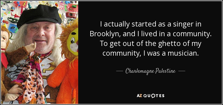 I actually started as a singer in Brooklyn, and I lived in a community. To get out of the ghetto of my community, I was a musician. - Charlemagne Palestine