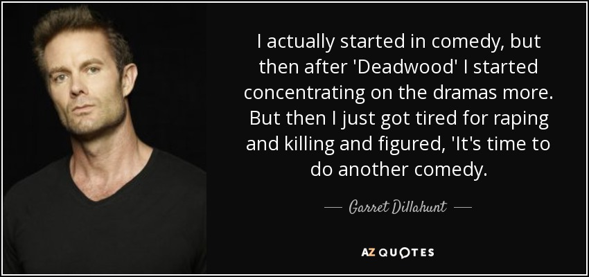 I actually started in comedy, but then after 'Deadwood' I started concentrating on the dramas more. But then I just got tired for raping and killing and figured, 'It's time to do another comedy. - Garret Dillahunt