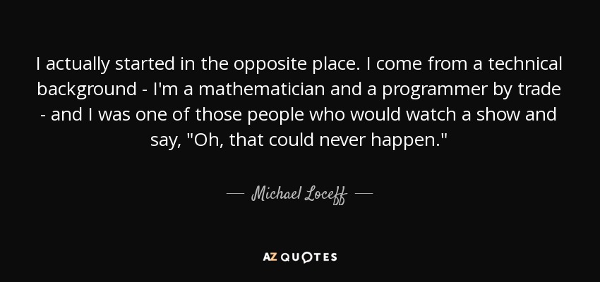 I actually started in the opposite place. I come from a technical background - I'm a mathematician and a programmer by trade - and I was one of those people who would watch a show and say, 