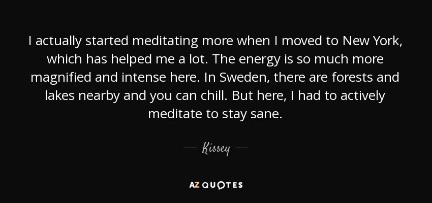 I actually started meditating more when I moved to New York, which has helped me a lot. The energy is so much more magnified and intense here. In Sweden, there are forests and lakes nearby and you can chill. But here, I had to actively meditate to stay sane. - Kissey