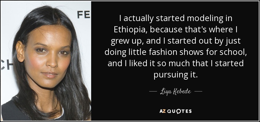 I actually started modeling in Ethiopia, because that's where I grew up, and I started out by just doing little fashion shows for school, and I liked it so much that I started pursuing it. - Liya Kebede