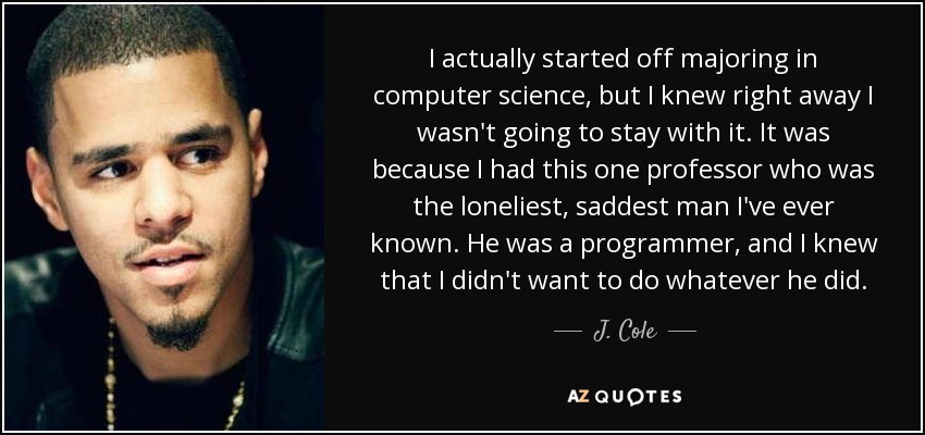 I actually started off majoring in computer science, but I knew right away I wasn't going to stay with it. It was because I had this one professor who was the loneliest, saddest man I've ever known. He was a programmer, and I knew that I didn't want to do whatever he did. - J. Cole