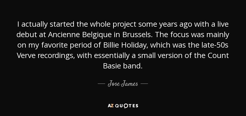 I actually started the whole project some years ago with a live debut at Ancienne Belgique in Brussels. The focus was mainly on my favorite period of Billie Holiday, which was the late-50s Verve recordings, with essentially a small version of the Count Basie band. - Jose James