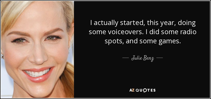 I actually started, this year, doing some voiceovers. I did some radio spots, and some games. - Julie Benz