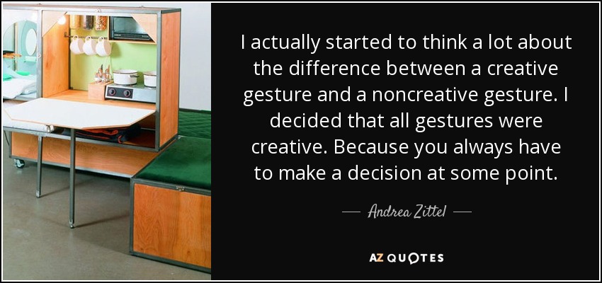 I actually started to think a lot about the difference between a creative gesture and a noncreative gesture. I decided that all gestures were creative. Because you always have to make a decision at some point. - Andrea Zittel