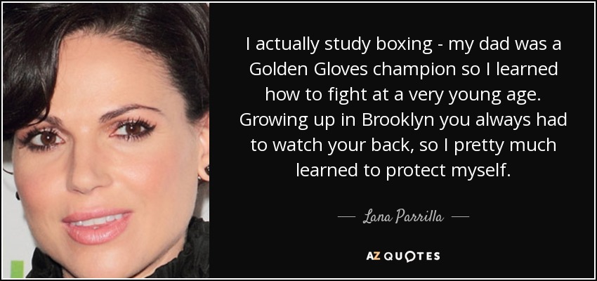 I actually study boxing - my dad was a Golden Gloves champion so I learned how to fight at a very young age. Growing up in Brooklyn you always had to watch your back, so I pretty much learned to protect myself. - Lana Parrilla