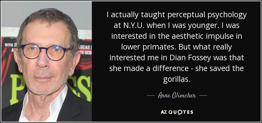 I actually taught perceptual psychology at N.Y.U. when I was younger. I was interested in the aesthetic impulse in lower primates. But what really interested me in Dian Fossey was that she made a difference - she saved the gorillas. - Arne Glimcher