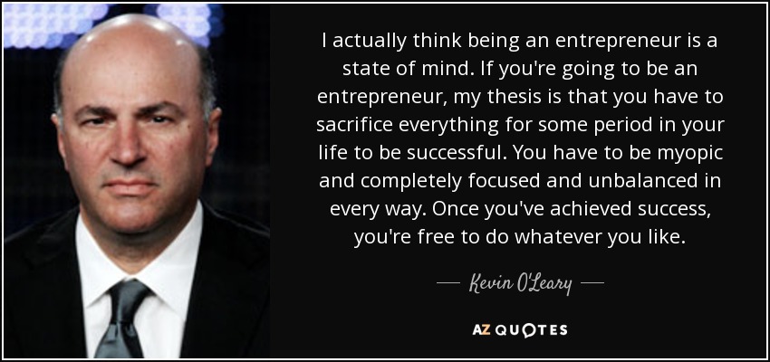 I actually think being an entrepreneur is a state of mind. If you're going to be an entrepreneur, my thesis is that you have to sacrifice everything for some period in your life to be successful. You have to be myopic and completely focused and unbalanced in every way. Once you've achieved success, you're free to do whatever you like. - Kevin O'Leary