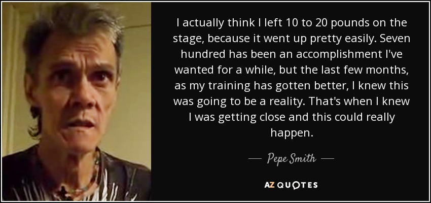 I actually think I left 10 to 20 pounds on the stage, because it went up pretty easily. Seven hundred has been an accomplishment I've wanted for a while, but the last few months, as my training has gotten better, I knew this was going to be a reality. That's when I knew I was getting close and this could really happen. - Pepe Smith