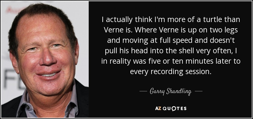 I actually think I'm more of a turtle than Verne is. Where Verne is up on two legs and moving at full speed and doesn't pull his head into the shell very often, I in reality was five or ten minutes later to every recording session. - Garry Shandling