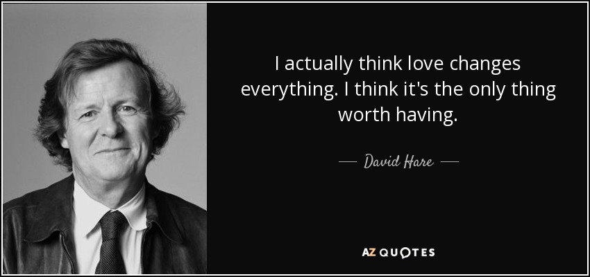 I actually think love changes everything. I think it's the only thing worth having. - David Hare
