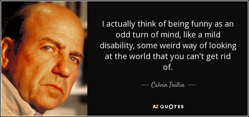 I actually think of being funny as an odd turn of mind, like a mild disability, some weird way of looking at the world that you can't get rid of. - Calvin Trillin