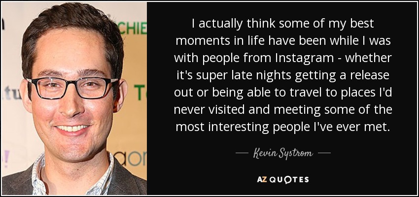 I actually think some of my best moments in life have been while I was with people from Instagram - whether it's super late nights getting a release out or being able to travel to places I'd never visited and meeting some of the most interesting people I've ever met. - Kevin Systrom