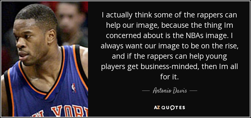I actually think some of the rappers can help our image, because the thing Im concerned about is the NBAs image. I always want our image to be on the rise, and if the rappers can help young players get business-minded, then Im all for it. - Antonio Davis