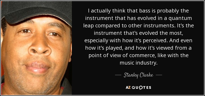 I actually think that bass is probably the instrument that has evolved in a quantum leap compared to other instruments. It's the instrument that's evolved the most, especially with how it's perceived. And even how it's played, and how it's viewed from a point of view of commerce, like with the music industry. - Stanley Clarke