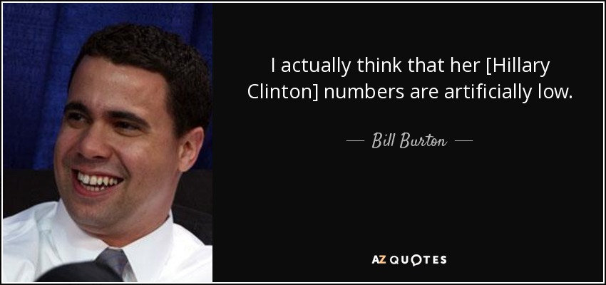 I actually think that her [Hillary Clinton] numbers are artificially low. - Bill Burton