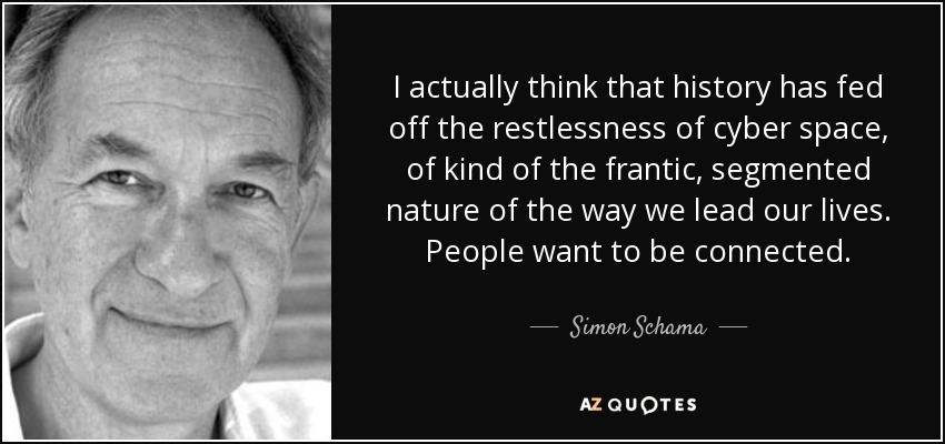I actually think that history has fed off the restlessness of cyber space, of kind of the frantic, segmented nature of the way we lead our lives. People want to be connected. - Simon Schama