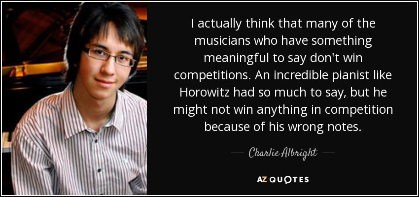 I actually think that many of the musicians who have something meaningful to say don't win competitions. An incredible pianist like Horowitz had so much to say, but he might not win anything in competition because of his wrong notes. - Charlie Albright