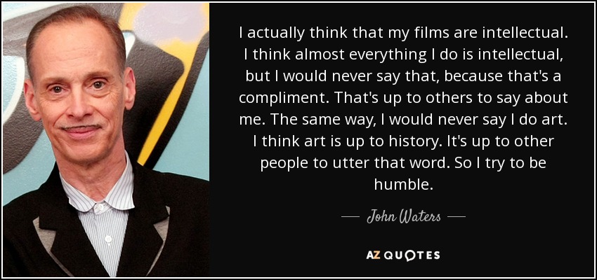 I actually think that my films are intellectual. I think almost everything I do is intellectual, but I would never say that, because that's a compliment. That's up to others to say about me. The same way, I would never say I do art. I think art is up to history. It's up to other people to utter that word. So I try to be humble. - John Waters