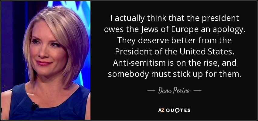 I actually think that the president owes the Jews of Europe an apology. They deserve better from the President of the United States. Anti-semitism is on the rise, and somebody must stick up for them. - Dana Perino
