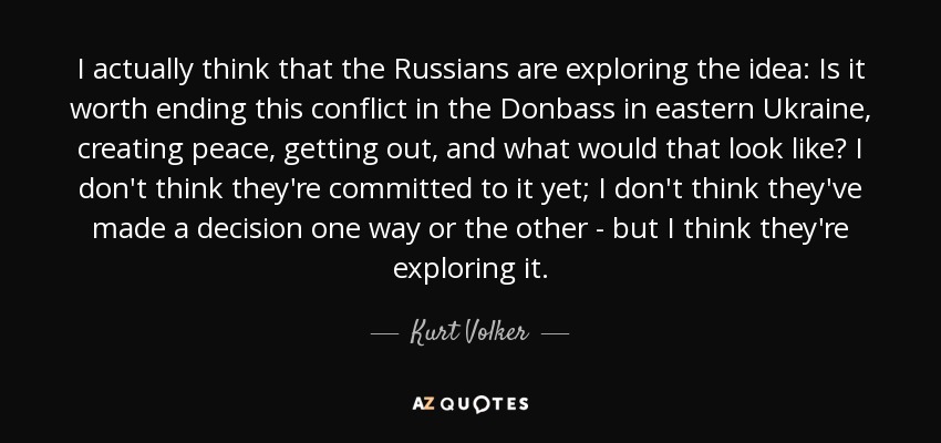 I actually think that the Russians are exploring the idea: Is it worth ending this conflict in the Donbass in eastern Ukraine, creating peace, getting out, and what would that look like? I don't think they're committed to it yet; I don't think they've made a decision one way or the other - but I think they're exploring it. - Kurt Volker