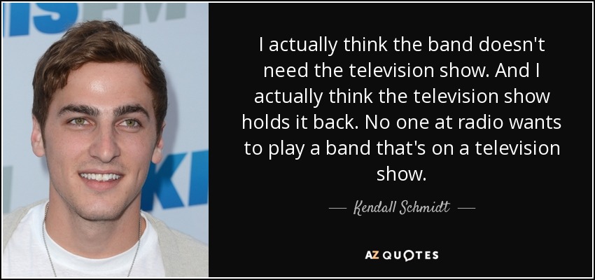 I actually think the band doesn't need the television show. And I actually think the television show holds it back. No one at radio wants to play a band that's on a television show. - Kendall Schmidt